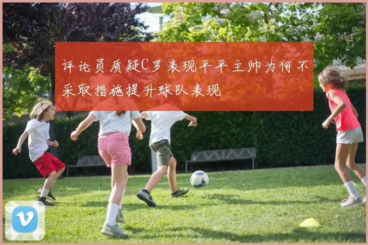 评论员质疑C罗表现平平主帅为何不采取措施提升球队表现