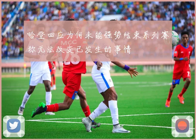 哈登回应为何未能强势结束系列赛称无法改变已发生的事情