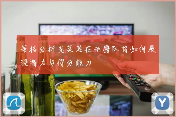 蒂格分析克莱若在老鹰队将如何展现潜力与得分能力