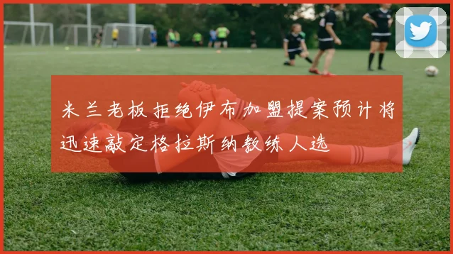 米兰老板拒绝伊布加盟提案预计将迅速敲定格拉斯纳教练人选