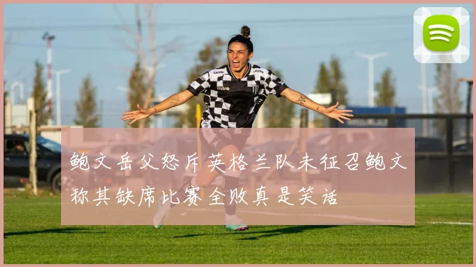鲍文岳父怒斥英格兰队未征召鲍文称其缺席比赛全败真是笑话