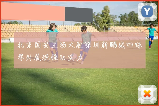 北京国安主场大胜深圳新鹏城四球零封展现强劲实力