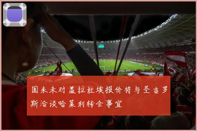国米未对盖拉杜埃报价将与圣吉罗斯洽谈哈莱利转会事宜