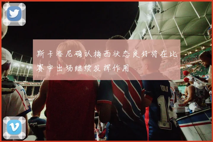 斯卡洛尼确认梅西状态良好将在比赛中出场继续发挥作用