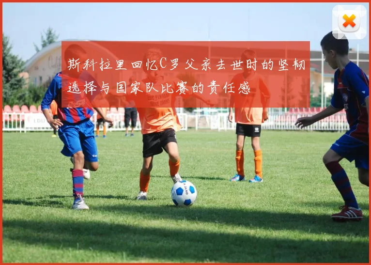 斯科拉里回忆C罗父亲去世时的坚韧选择与国家队比赛的责任感