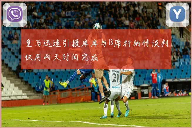 皇马迅速引援库库与B席科纳特谈判仅用两天时间完成
