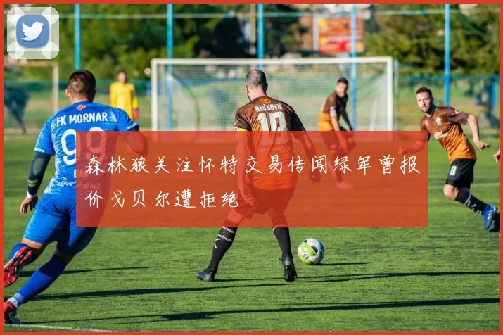 森林狼关注怀特交易传闻绿军曾报价戈贝尔遭拒绝