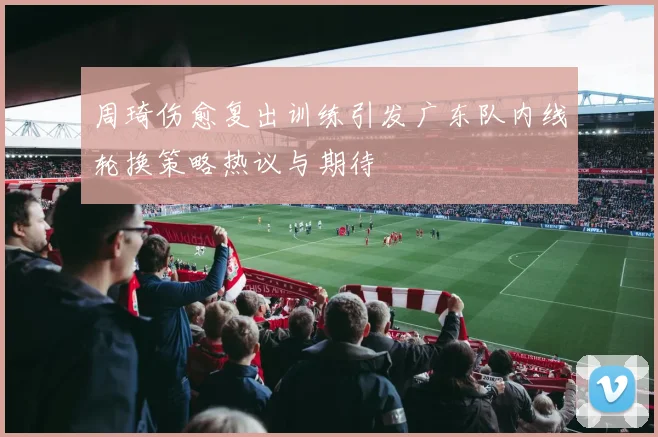 周琦伤愈复出训练引发广东队内线轮换策略热议与期待