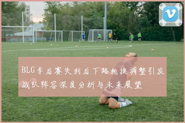 BLG季后赛失利后下路轮换调整引发战队阵容深度分析与未来展望