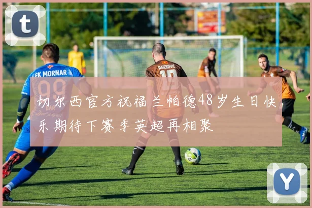 切尔西官方祝福兰帕德48岁生日快乐期待下赛季英超再相聚
