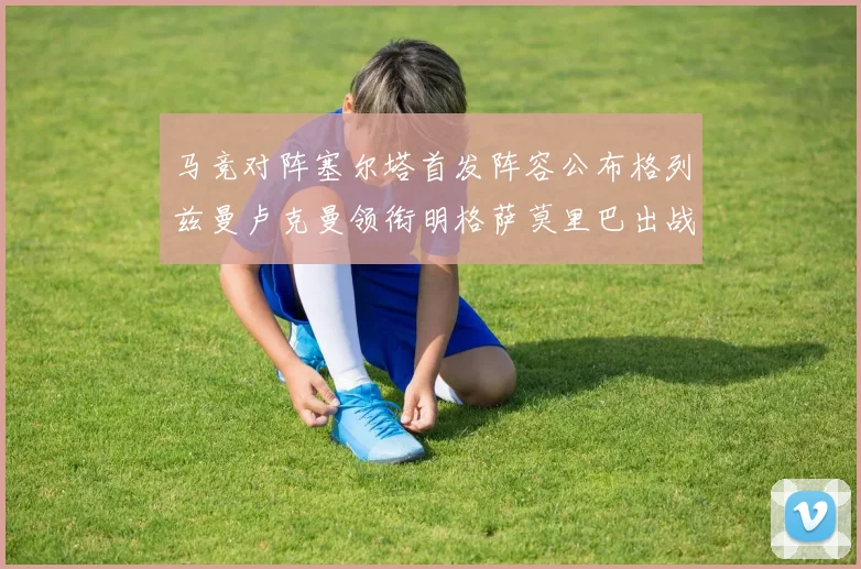 马竞对阵塞尔塔首发阵容公布格列兹曼卢克曼领衔明格萨莫里巴出战