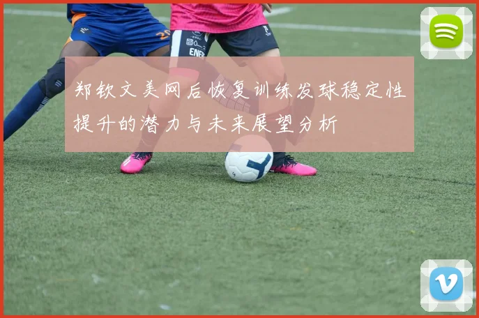 郑钦文美网后恢复训练发球稳定性提升的潜力与未来展望分析
