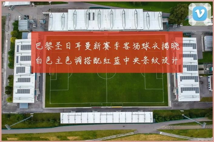 巴黎圣日耳曼新赛季客场球衣揭晓白色主色调搭配红蓝中央条纹设计