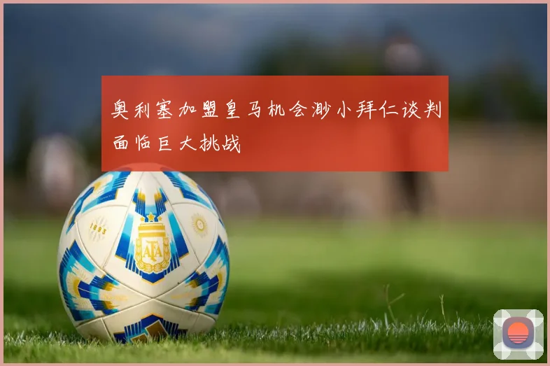 奥利塞加盟皇马机会渺小拜仁谈判面临巨大挑战