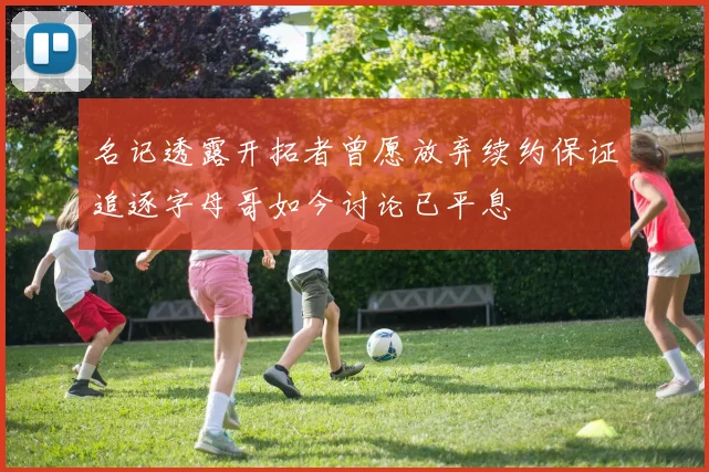 名记透露开拓者曾愿放弃续约保证追逐字母哥如今讨论已平息