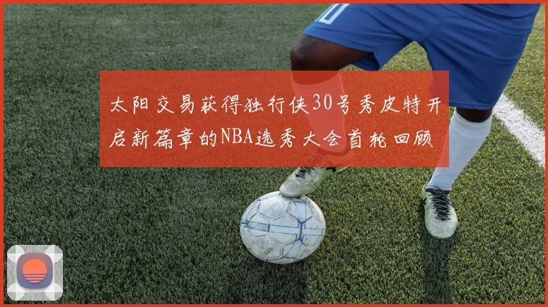 太阳交易获得独行侠30号秀皮特开启新篇章的NBA选秀大会首轮回顾