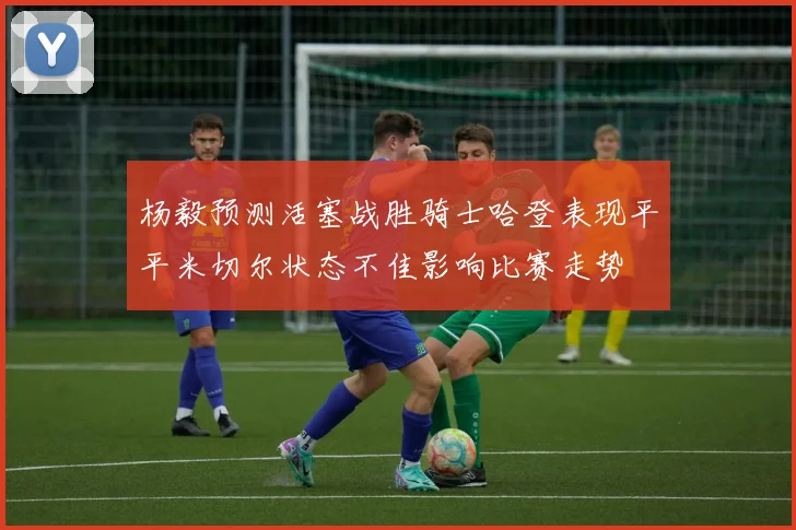 杨毅预测活塞战胜骑士哈登表现平平米切尔状态不佳影响比赛走势