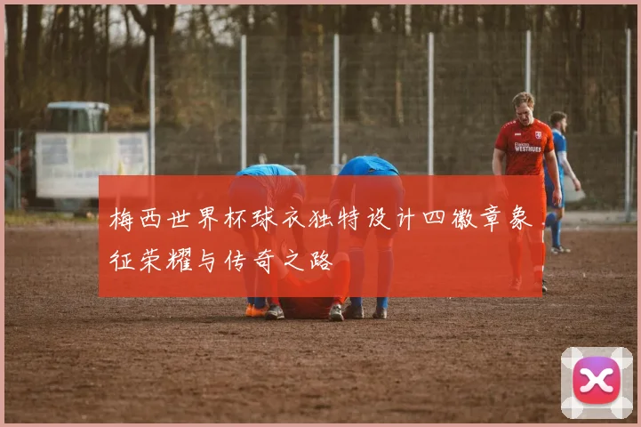 梅西世界杯球衣独特设计四徽章象征荣耀与传奇之路