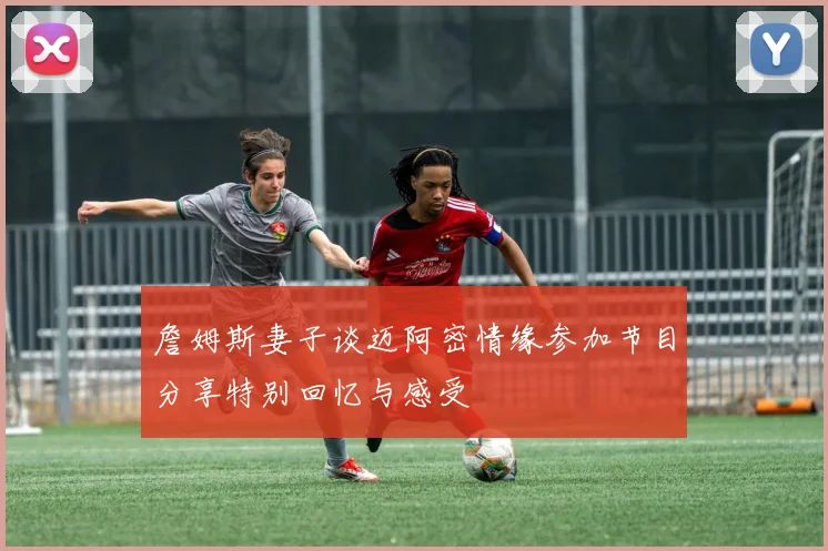 詹姆斯妻子谈迈阿密情缘参加节目分享特别回忆与感受