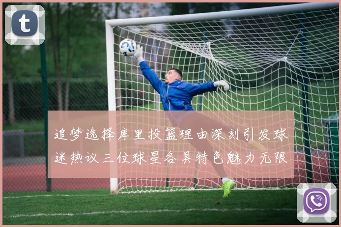 追梦选择库里投篮理由深刻引发球迷热议三位球星各具特色魅力无限