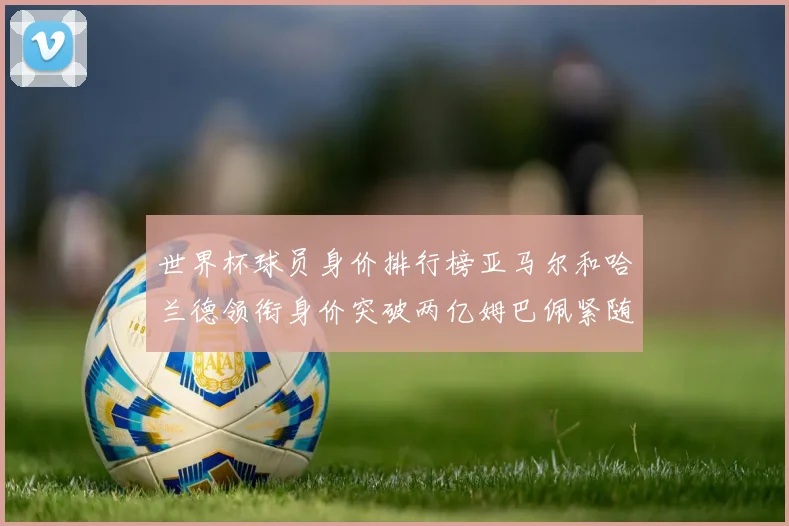 世界杯球员身价排行榜亚马尔和哈兰德领衔身价突破两亿姆巴佩紧随其后