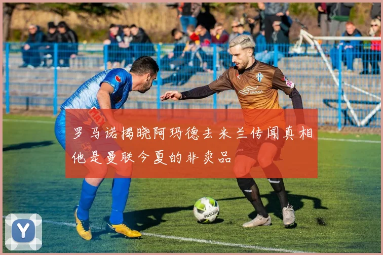 罗马诺揭晓阿玛德去米兰传闻真相他是曼联今夏的非卖品
