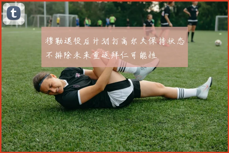 穆勒退役后计划打高尔夫保持状态不排除未来重返拜仁可能性