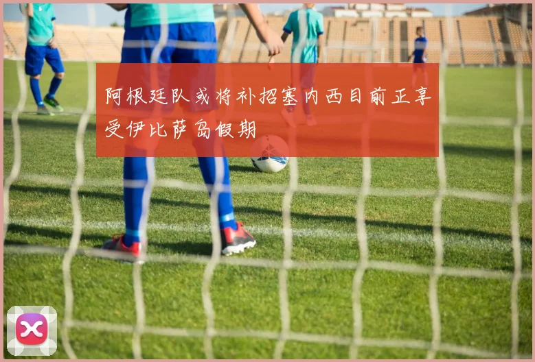 阿根廷队或将补招塞内西目前正享受伊比萨岛假期