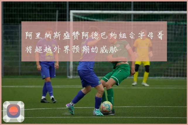 阿里纳斯盛赞阿德巴约组合字母哥将超越外界预期的威胁