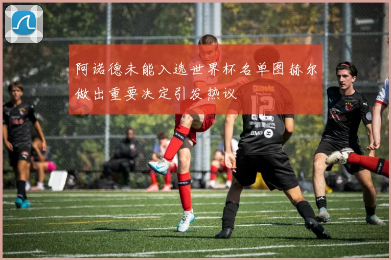 阿诺德未能入选世界杯名单图赫尔做出重要决定引发热议
