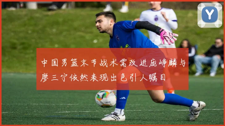 中国男篮末节战术需改进庞峥麟与廖三宁依然表现出色引人瞩目