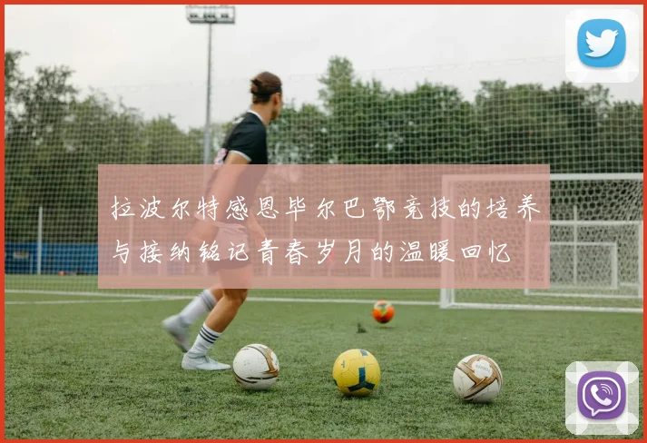 拉波尔特感恩毕尔巴鄂竞技的培养与接纳铭记青春岁月的温暖回忆