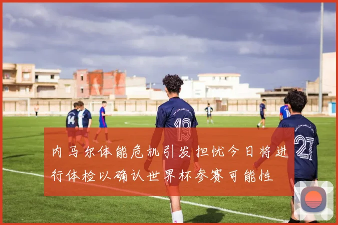 内马尔体能危机引发担忧今日将进行体检以确认世界杯参赛可能性